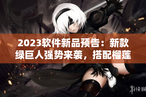 2023软件新品预告：新款绿巨人强势来袭，搭配榴莲草莓秋葵三重味道！