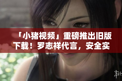 「小猪视频」重磅推出旧版下载！罗志祥代言，安全实用无广告！