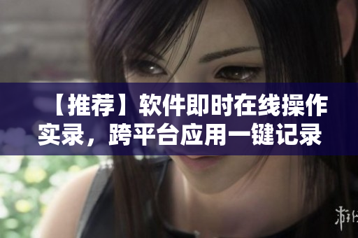 【推荐】软件即时在线操作实录，跨平台应用一键记录