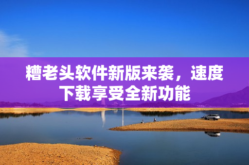 糟老头软件新版来袭，速度下载享受全新功能