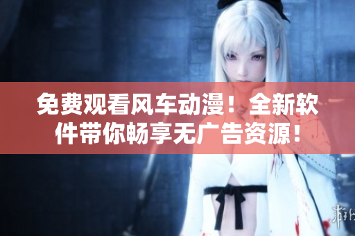免费观看风车动漫！全新软件带你畅享无广告资源！
