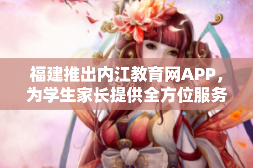 福建推出内江教育网APP，为学生家长提供全方位服务