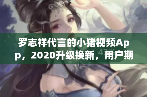 罗志祥代言的小猪视频App，2020升级换新，用户期待火热上线