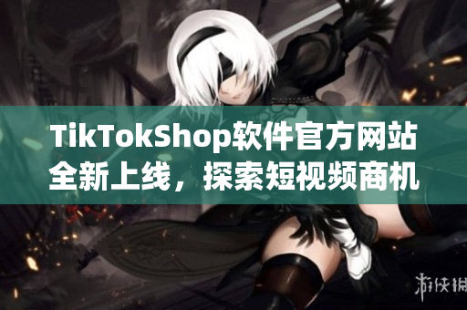 TikTokShop软件官方网站全新上线，探索短视频商机