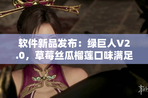 软件新品发布：绿巨人V2.0，草莓丝瓜榴莲口味满足您的多样需求