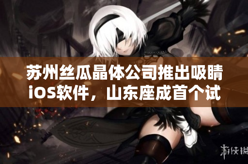 苏州丝瓜晶体公司推出吸睛iOS软件，山东座成首个试用省份