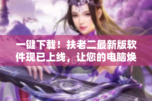 一键下载！扶老二最新版软件现已上线，让您的电脑焕然一新