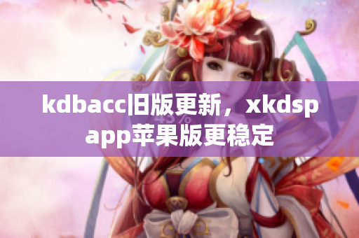 kdbacc旧版更新，xkdspapp苹果版更稳定
