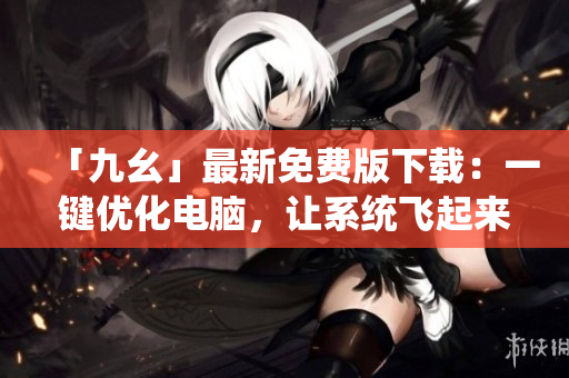 「九幺」最新免费版下载：一键优化电脑，让系统飞起来！