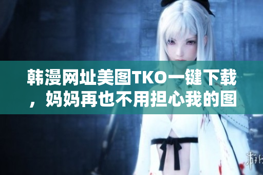 韩漫网址美图TKO一键下载，妈妈再也不用担心我的图库！