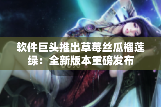 软件巨头推出草莓丝瓜榴莲绿：全新版本重磅发布