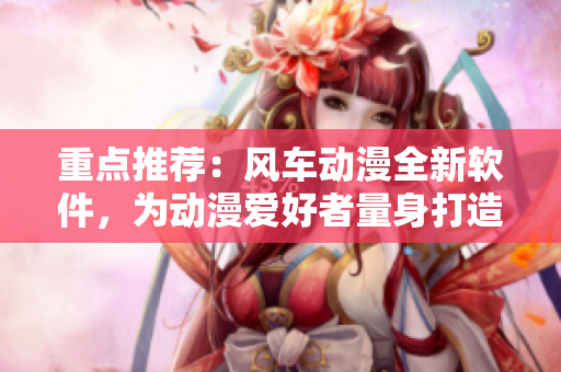 重点推荐：风车动漫全新软件，为动漫爱好者量身打造！
