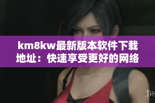 km8kw最新版本软件下载地址：快速享受更好的网络体验