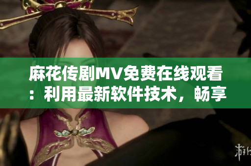 麻花传剧MV免费在线观看：利用最新软件技术，畅享高清观影体验！