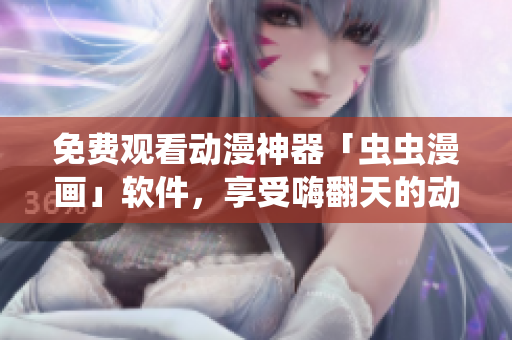 免费观看动漫神器「虫虫漫画」软件，享受嗨翻天的动漫世界