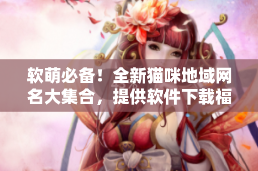 软萌必备！全新猫咪地域网名大集合，提供软件下载福利