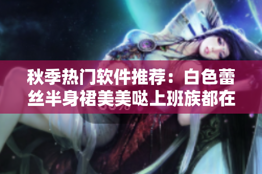 秋季热门软件推荐：白色蕾丝半身裙美美哒上班族都在用！