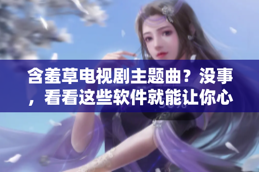 含羞草电视剧主题曲？没事，看看这些软件就能让你心花怒放！