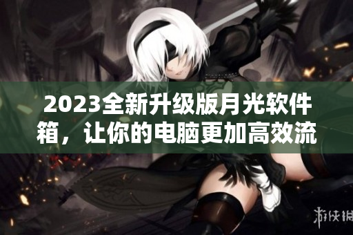 2023全新升级版月光软件箱，让你的电脑更加高效流畅