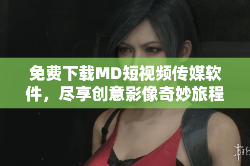 免费下载MD短视频传媒软件，尽享创意影像奇妙旅程！