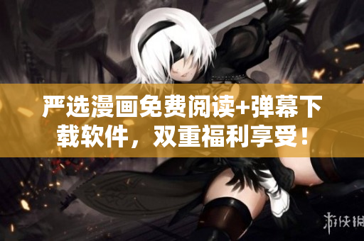 严选漫画免费阅读+弹幕下载软件，双重福利享受！