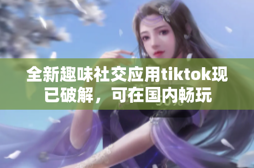 全新趣味社交应用tiktok现已破解，可在国内畅玩