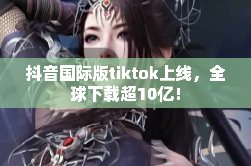 抖音国际版tiktok上线，全球下载超10亿！