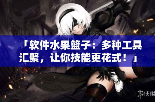 「软件水果篮子：多种工具汇聚，让你技能更花式！」