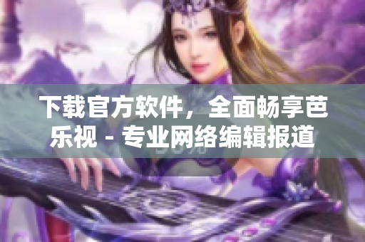 下载官方软件，全面畅享芭乐视 - 专业网络编辑报道