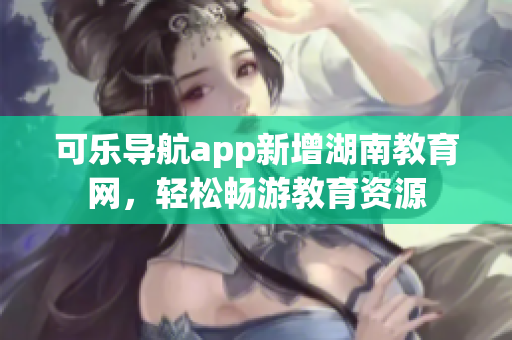 可乐导航app新增湖南教育网，轻松畅游教育资源