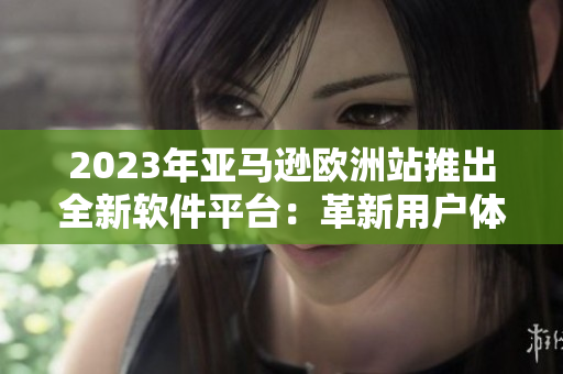 2023年亚马逊欧洲站推出全新软件平台：革新用户体验