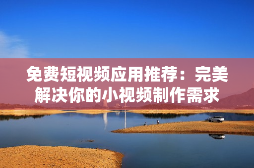 免费短视频应用推荐：完美解决你的小视频制作需求