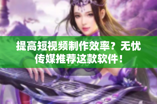 提高短视频制作效率？无忧传媒推荐这款软件！