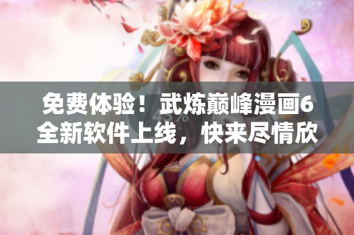 免费体验！武炼巅峰漫画6全新软件上线，快来尽情欣赏吧！