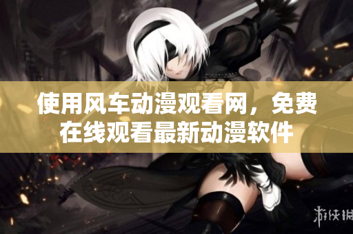 使用风车动漫观看网，免费在线观看最新动漫软件