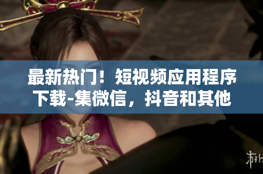 最新热门！短视频应用程序下载-集微信，抖音和其他功能于一身。