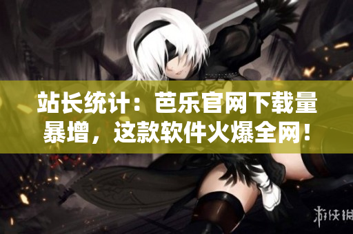 站长统计：芭乐官网下载量暴增，这款软件火爆全网！