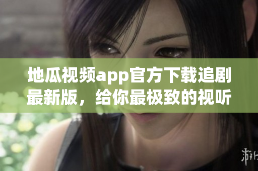 地瓜视频app官方下载追剧最新版，给你最极致的视听享受