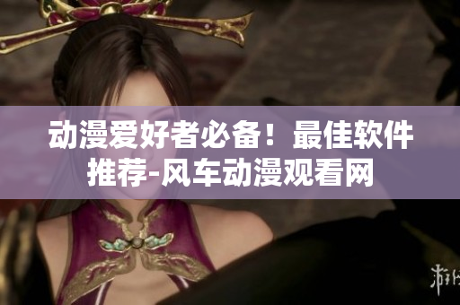 动漫爱好者必备！最佳软件推荐-风车动漫观看网