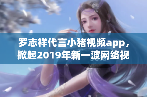 罗志祥代言小猪视频app，掀起2019年新一波网络视频热潮