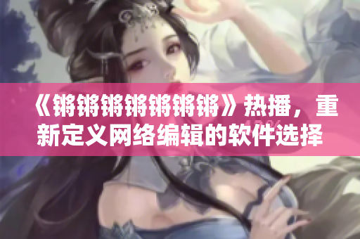 《锵锵锵锵锵锵锵》热播，重新定义网络编辑的软件选择！