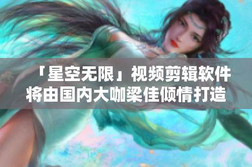 「星空无限」视频剪辑软件将由国内大咖梁佳倾情打造！