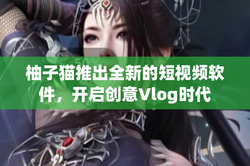 柚子猫推出全新的短视频软件，开启创意Vlog时代