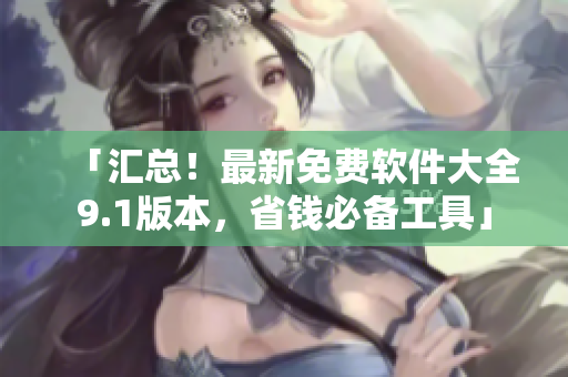 「汇总！最新免费软件大全9.1版本，省钱必备工具」