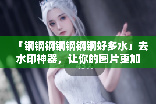 「钢钢钢钢钢钢钢好多水」去水印神器，让你的图片更加清晰！