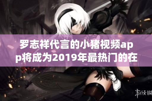 罗志祥代言的小猪视频app将成为2019年最热门的在线观看软件