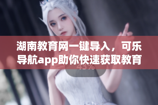 湖南教育网一键导入，可乐导航app助你快速获取教育资源