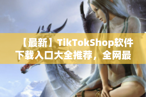 【最新】TikTokShop软件下载入口大全推荐，全网最全资讯！