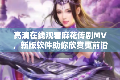 高清在线观看麻花传剧MV，新版软件助你欣赏更前沿的影视作品