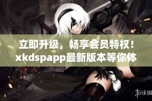 立即升级，畅享会员特权！xkdspapp最新版本等你体验(1)